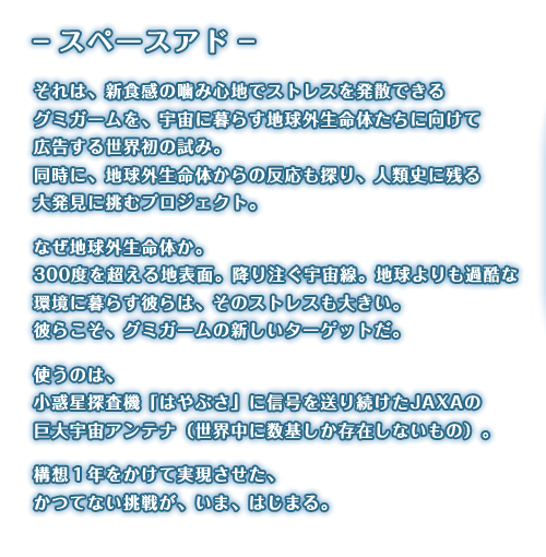スペースアド。それは、新食感の噛み心地でストレスを発散できるグミガームを、宇宙に暮らす地球外生命体たちに向けて広告する世界初の試み。同時に、地球外生命体からの反応も探り、人類史に残る大発見に挑むプロジェクト。なぜ地球外生命体か。300度を超える地表面。降り注ぐ宇宙線。地球よりも過酷な環境に暮らす彼らは、そのストレスも大きい。彼らこそ、グミガームの新しいターゲットだ。使うのは、小惑星探査機「はやぶさ」に信号を送り続けたJAXAの巨大宇宙アンテナ（世界中に数基しか存在しないもの）。構想1年をかけて実現させた、かつてない挑戦が、いま、はじまる。