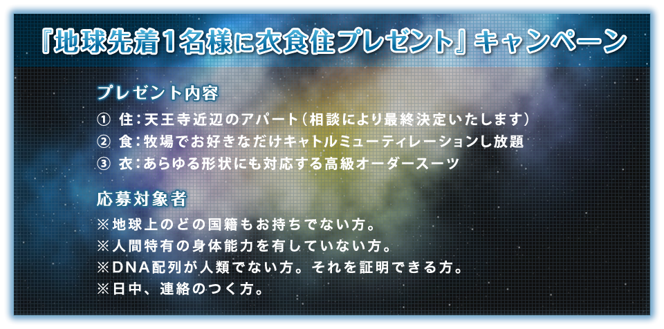 『地球先着１名様に衣食住プレゼント』キャンペーン プレゼント内容：①住：天王寺近辺のアパート（相談により最終決定いたします） ②食：牧場でお好きなだけキャトルミューティレーションし放題 ③衣：あらゆる形状にも対応する高級オーダースーツ 応募対象者※地球上のどの国籍もお持ちでない方。※人間特有の身体能力を有していない方。※DNA配列が人類でない方。それを証明できる方。※日中、連絡のつく方。